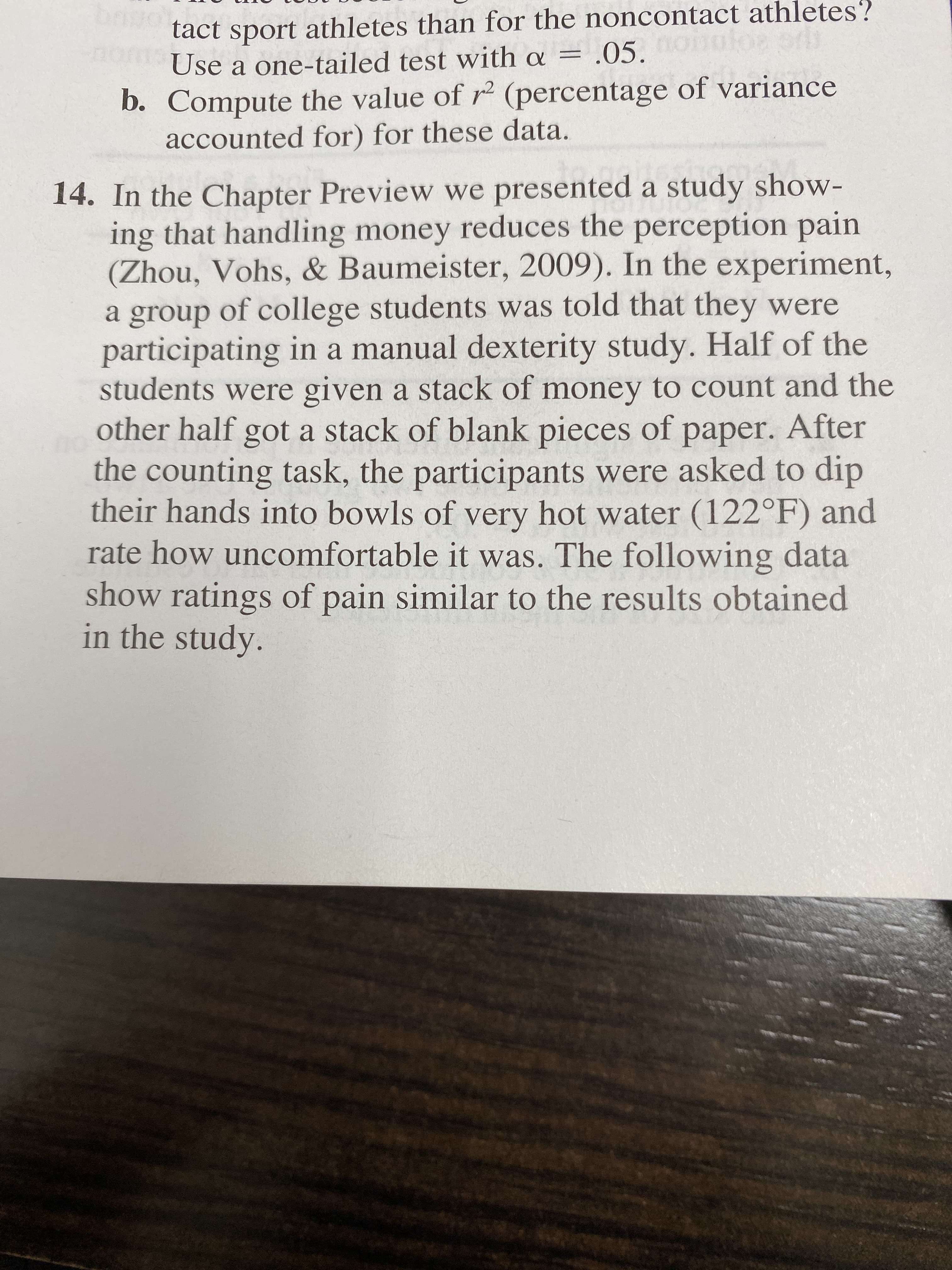 tact sport athletes than for the noncontact athletes?
Use a one-tailed test with a = .05.
b. Compute the value of r (percentage of variance
accounted for) for these data.
14. In the Chapter Preview we presented a study show-
ing that handling money reduces the perception pain
(Zhou, Vohs, & Baumeister, 2009). In the experiment,
a group of college students was told that they were
participating in a manual dexterity study. Half of the
students were given a stack of money to count and the
other half gota stack of blank pieces of paper. After
the counting task, the participants were asked to dip
their hands into bowls of very hot water (122°F) and
rate how uncomfortable it was. The following data
show ratings of pain similar to the results obtained
in the study.
