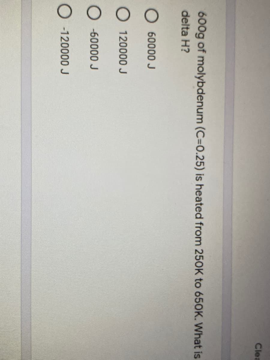 Clea
600g of molybdenum (C=0.25) is heated from 250K to 650K. What is
delta H?
O 60000 J
O 120000 J
O -60000 J
O -120000 J
