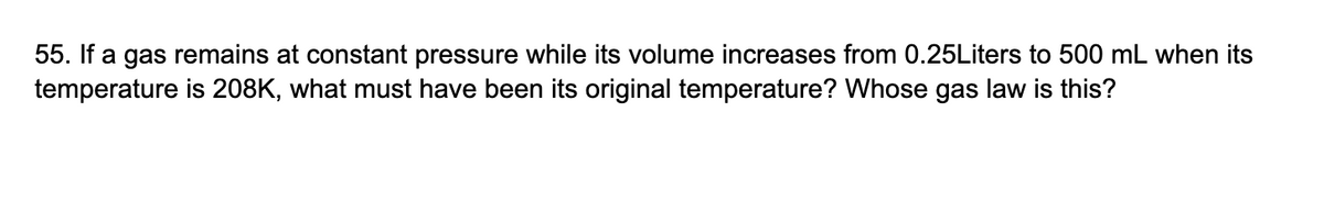 55. If a gas remains at constant pressure while its volume increases from 0.25Liters to 500 mL when its
temperature is 208K, what must have been its original temperature? Whose gas law is this?
