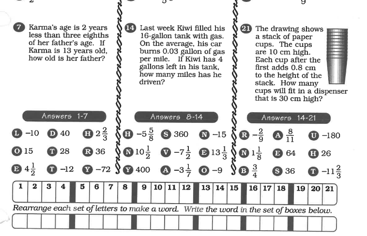 7 Karma's age is 2 years
less than three eighths
of her father's age. If
Karma is 13 years old,
how old is her father?
14 Last week Kiwi filled his
16-gallon tank with gas.
On the average, his car
burns 0.03 gallon of gas
per mile. If Kiwi has 4
gallons left in his tank,
how many miles has he
driven?
21 The drawing shows
a stack of paper
cups. The cups
are 10 cm high.
Each cup after the
first adds 0.8 cm
to the height of the
stack. How many
cups will fit in a dispenser
that is 30 cm high?
Answers 1-7
Answers 8-14
Answers 14-21
L -10 D 40
O 2 S0 -5
H -5 9 360
N -15
R
8
A
11
U -180
6.
O 15
T 28
R 36
N 10:
O -7;
3 01 O 64
N
H 26
4, 0 -12
Y -72
Y 400
A -3 0-9
B
4
9 36
O -11
1 2 3 4
5 67 8
9 10 11 12 13 14 15 16 17 18 19 20 21
Rearrange each set of letters to make a word. Write the word in the set of boxes below.
