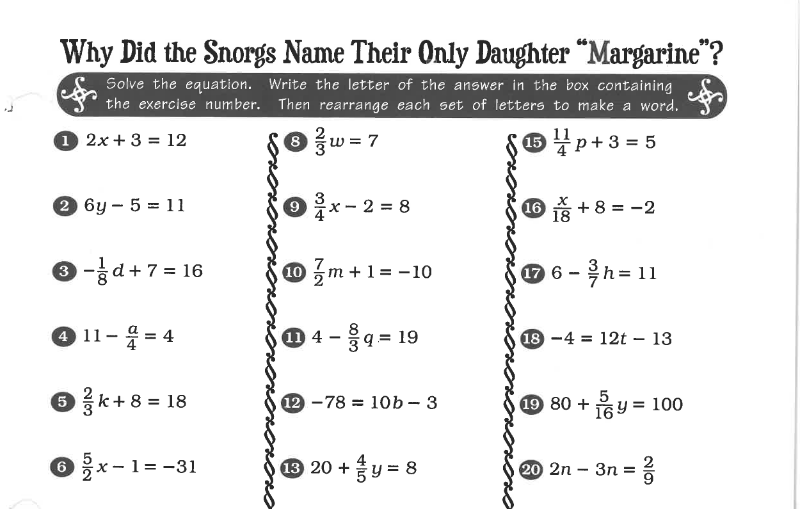 Why Did the Snorgs Name Their Only Daughter “Margarine"?
Solve the equation. Write the letter of the answer in the box containing
the exercise number. Then rearrange each set of letters to make a word.
O 2x + 3 = 12
w = 7
O#p+3 = 5
2 6y – 5 = 11
O x- 2 = 8
16 s + 8 = -2
O -d + 7 = 16
0 m +1= -10
6 - h = 11
④ 11-응=4
0 4 -4 = 19
18 -4 = 12t – 13
6 k+ 8 = 18
12 -78 = 10b – 3
19 80 + 6y = 100
%3D
6x-1= -31
3 20 +y = 8
20 2n - 3п %3
