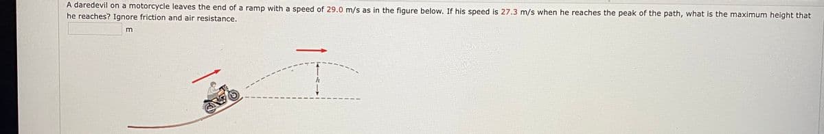 A daredevil on a motorcycle leaves the end of a ramp with a speed of 29.0 m/s as in the figure below. If his speed is 27.3 m/s when he reaches the peak of the path, what is the maximum height that
he reaches? Ignore friction and air resistance.
