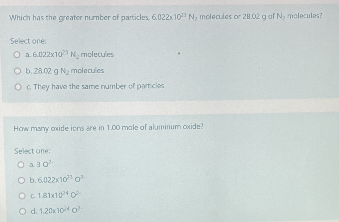 Which has the greater number of particles, 6.022x1023 N, molecules or 28.02 g of N, molecules?
Select one:
a. 6.022x1023 N, molecules
O b. 28.02 g N2 molecules
O C. They have the same number of particles
How many oxide ions are in 1.00 mole of aluminum oxide?
Select one:
O a. 3 02
O b. 6.022x1023 02-
OC 1.81x1024 02-
O d. 1.20x1024 O2-
