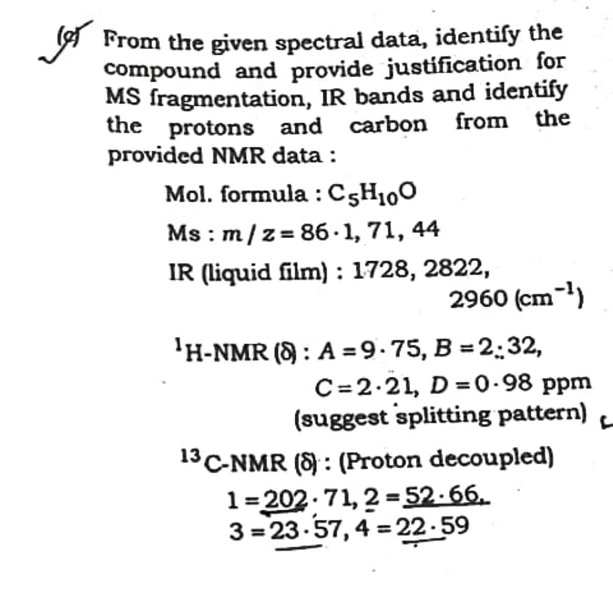A From the given spectral data, identiſy the
compound and provide justification for
MS fragmentation, IR bands and identify
the protons and carbon from the
provided NMR data :
Mol. formula : C5H100
Ms : m/z= 86· 1, 71, 44
IR (liquid film) : 1728, 2822,
2960 (cm-)
'H-NMR (8 : A =9.75, B = 2:32,
C=2.21, D =0-98 ppm
(suggest splitting pattern)
13 C-NMR (8 : (Proton decoupled)
1=202.71, 2 =52.66.
3 = 23-57, 4 =22-59
