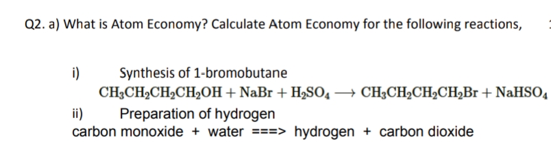 Q2. a) What is Atom Economy? Calculate Atom Economy for the following reactions,
i)
Synthesis of 1-bromobutane
CH3CH2CH2CH2OH+ NaBr + H2SO4 → CH3CH2CH2CH,Br + NaHSO4
ii)
carbon monoxide + water ===> hydrogen + carbon dioxide
Preparation of hydrogen
