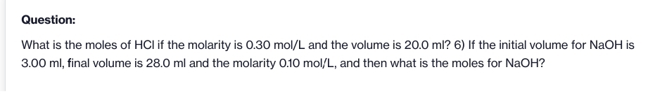 Question:
What is the moles of HCl if the molarity is 0.30 mol/L and the volume is 20.0 ml? 6) If the initial volume for NaOH is
3.00 ml, final volume is 28.0 ml and the molarity 0.10 mol/L, and then what is the moles for NaOH?
