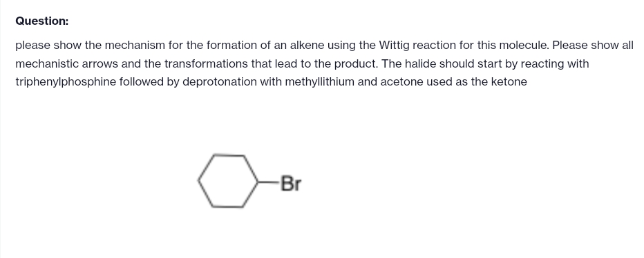 Question:
please show the mechanism for the formation of an alkene using the Wittig reaction for this molecule. Please show all
mechanistic arrows and the transformations that lead to the product. The halide should start by reacting with
triphenylphosphine followed by deprotonation with methyllithium and acetone used as the ketone
-Br
