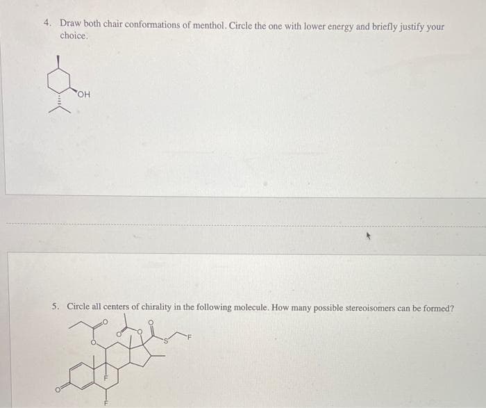 4. Draw both chair conformations of menthol. Circle the one with lower energy and briefly justify your
choice.
5. Circle all centers of chirality in the following molecule. How many possible stereoisomers can be formed?
