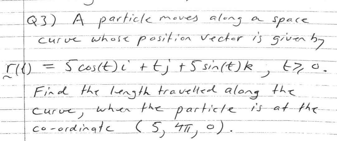 Q3) A particle moves along a space
curve whose position vector is given by
= j 670.
S cosit)e' t t;+ 5 sin(t)k
Find the length travelled along the
when the particte i's-at the
curve,
co-ordinate (5, 4TT, 0).
