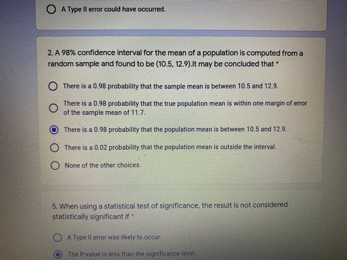O A Type Il error could have occurred.
2. A 98% confidence interval for the mean of a population is computed from a
random sample and found to be (10.5, 12.9).lt may be concluded that
There is a 0.98 probability that the sample mean is between 10.5 and 12.9.
There is a 0.98 probability that the true population mean is within one margin of error
of the sample mean of 11.7.
There is a 0.98 probability that the population mean is between 10.5 and 12.9.
O There is a 0.02 probability that the population mean is outside the interval.
None of the other choices.
5. When using a statistical test of significance, the result is not considered
statistically significant if*
A Type Il error was likely to occur.
O The P-value is less than the significance level.
