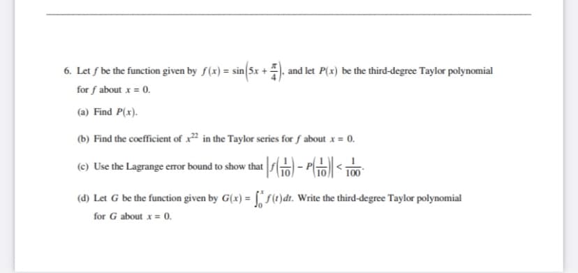 6. Let f be the function given by f(x) = sin 5x + ). and let P(x) be the third-degree Taylor polynomial
for f about x = 0.
(a) Find P(x).
(b) Find the coefficient of x² in the Taylor series for f about x = 0.
(e) Use the Lagrange error bound to show that o) - P< 100
(d) Let G be the function given by G(x) = [ S1)dt. Write the third-degree Taylor polynomial
for G about x = 0.
