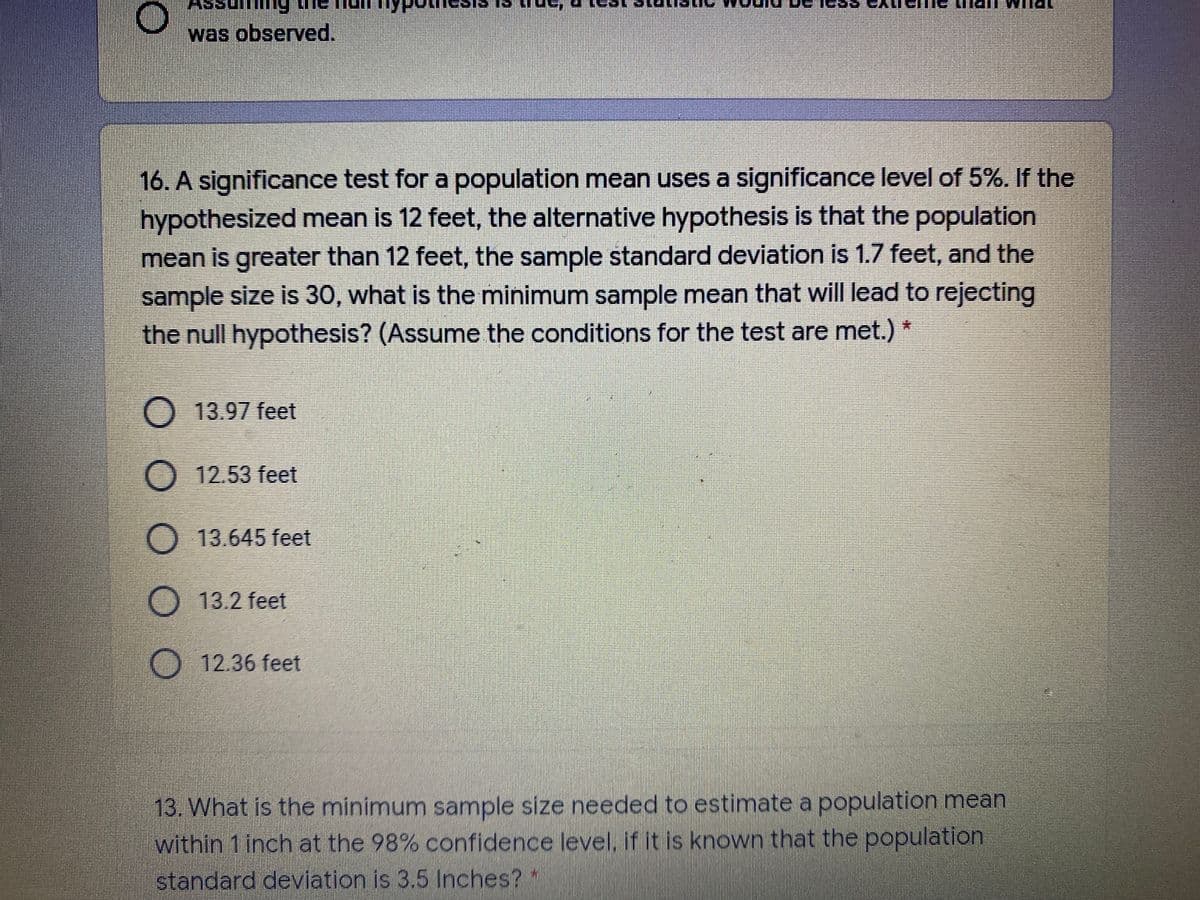 was observed.
16. A significance test for a population mean uses a significance level of 5%. If the
hypothesized mean is 12 feet, the alternative hypothesis is that the population
mean is greater than 12 feet, the sample standard deviation is 1.7 feet, and the
sample size is 30, what is the minimum sample mean that will lead to rejecting
the null hypothesis? (Assume the conditions for the test are met.) *
O 13.97 feet
O 12.53 feet
13.645 feet
13.2 feet
O 12.36 feet
13. What is the minimum sample size needed to estimate a population mean
within 1 inch at the 98% confidence level, if it is known that the population
standard deviation is 3,5 Inches? *
O O O
