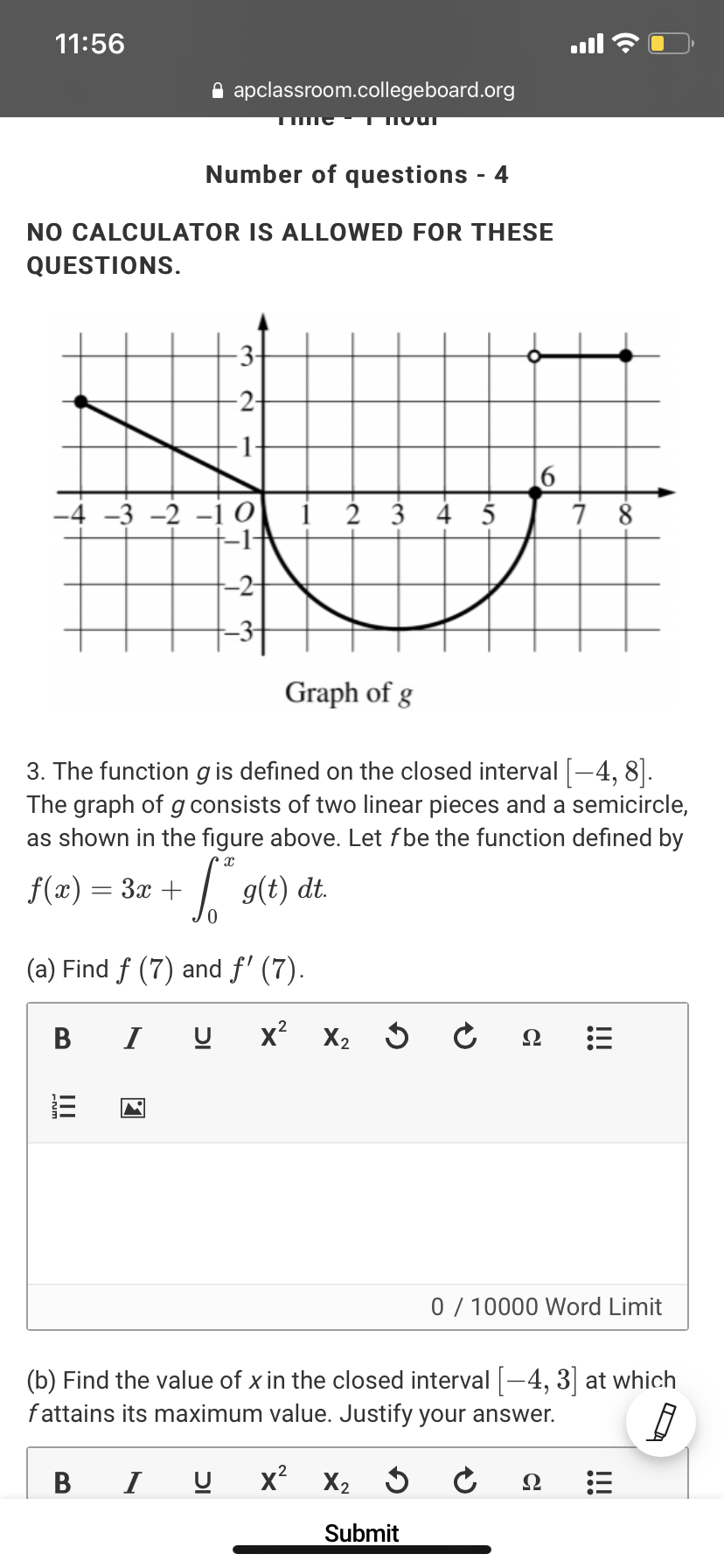 11:56
A apclassroom.collegeboard.org
Number of questions - 4
NO CALCULATOR IS ALLOWED FOR THESE
QUESTIONS.
-3-
-2-
1-
-4 -3 -2 -1 O i 2 3 4 5
-1-
-2-
Graph of g
3. The function g is defined on the closed interval [-4, 8].
The graph of gconsists of two linear pieces and a semicircle,
as shown in the figure above. Let fbe the function defined by
f(x) = 3x +
g(t) d.
(a) Find f (7) and f' (7).
B
I
x? X2
Ω
0 / 10000 Word Limit
(b) Find the value of x in the closed interval -4, 3] at which
fattains its maximum value. Justify your answer.
I
x?
X2
Ω
Submit
!!!
II
