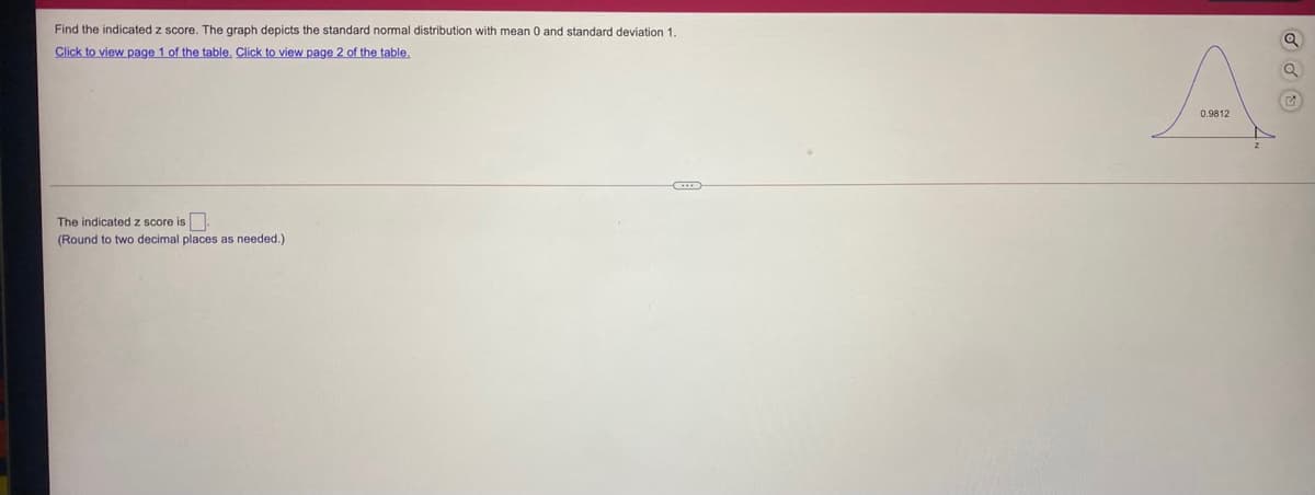 Find the indicated z score. The graph depicts the standard normal distribution with mean 0 and standard deviation 1.
Click to view page 1 of the table. Click to view page 2 of the table.
0.9812
The indicated z score is.
(Round to two decimal places as needed.)
