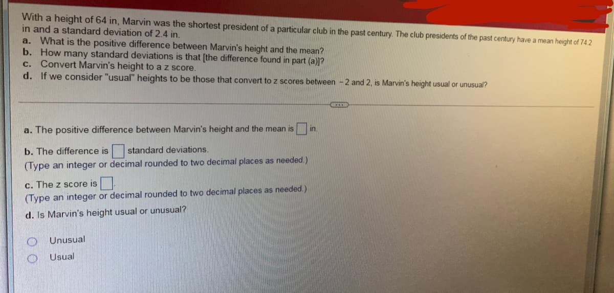 With a height of 64 in, Marvin was the shortest president of a particular club in the past century. The club presidents of the past century have a mean height of 74.2
in and a standard deviation of 2.4 in.
a. What is the positive difference between Marvin's height and the mean?
b. How many standard deviations is that [the difference found in part (a)]?
c. Convert Marvin's height to a z score.
d. If we consider "usual" heights to be those that convert to z scores between -2 and 2, is Marvin's height usual or unusual?
a. The positive difference between Marvin's height and the mean isi
in.
b. The difference is
standard deviations.
(Type an integer or decimal rounded to two decimal places as needed.)
c. The z score is.
(Type an integer or decimal rounded to two decimal places as needed. )
d. Is Marvin's height usual or unusual?
Unusual
Usual
