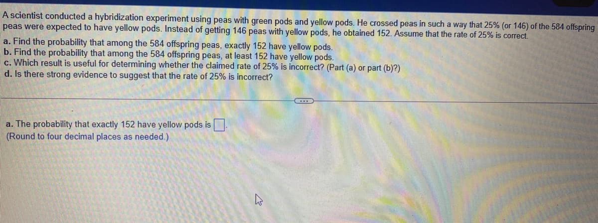 A scientist conducted a hybridization experiment using peas with green pods and yellow pods. He crossed peas in such a way that 25% (or 146) of the 584 offspring
peas weré expected to have yellow pods. Instead of getting 146 peas with yellow pods, he obtained 152. Assume that the rate of 25% is correct.
a. Find the probability that among the 584 offspring peas, exactly 152 have yellow pods.
b. Find the probability that among the 584 offspring peas, at least 152 have yellow pods.
c. Which result is useful for determining whether the claimed rate of 25% is incorrect? (Part (a) or part (b)?)
d. Is there strong evidence to suggest that the rate of 25% is incorrect?
a. The probability that exactly 152 have yellow pods is.
(Round to four decimal places as needed.)
