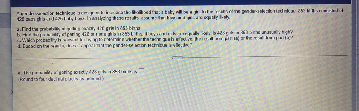 A gender-selection technique is designed to increase the likelihood that a baby will be a girl. In the results of the gender-selection technique, 853 births consisted of
428 baby girls and 425 baby boys. In analyzing these results, assume that boys and girls are equally likely.
a. Find the probability of getting exactly 428 girls in 853 births.
b. Find the probability of getting 428 or more girls in 853 births. If boys and girls are equally likely, is 428 girls in 853 births unusually high?
c. Which probability is relevant for trying to determine whether the technique is effective: the result from part (a) or the result from part (b)?
d. Based on the results, does it appear that the gender-selection technique is effective?
a. The probability of getting exactly 428 girls in 853 births is
(Round to four decimal places as needed.)
