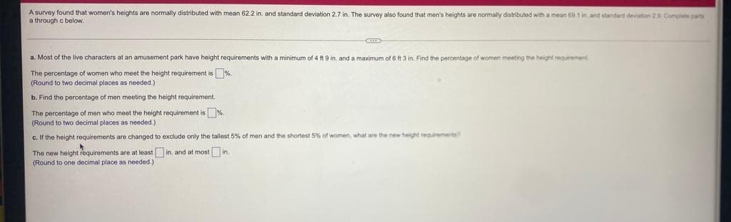 A survey found that women's heights are normally distributed with mean 62.2 in, and standard deviation 2.7 in. The survey also found that men's heights are normally distributed with a mean 69.1 in. and standard deviation 29. Complete pas
a through c below.
a. Most of the live characters at an amusement park have height requirements with a minimum of 4 ft 9 in. and a maximum of 6 ft 3 in. Find the percentage of women meeting the height equrement
The percentage of women who meet the height requirement is %.
(Round to two decimal places as needed.)
b. Find the percentage of men meeting the height requirement.
The percentage of men who meet the height requirement is %,
(Round to two decimal places as needed.)
c. If the height requirements are changed to exclude only the tallest 5% of men and the shortest 5% of women what are the new height regurements
The new height requirements are at least in. and at most in.
(Round to one decimal place as needed.)
