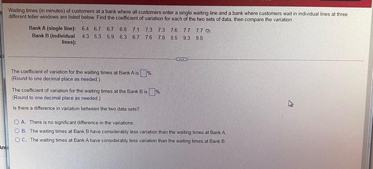 Waiting times (in minutes) of customers at a bank where all customers enter a single waiting line and a bank where customers wait in individual lines at three
different teller windows are listed below. Find the coefficient of variation for each of the two sets of data, then compare the variation.
Bank A (single line): 6.4 6.7 6.7 6.8 7.1 7.3 7.3 7.6 7.7 7.7 o
4.3 5.3 5.9 6.3 6.7 7.6 7.8 8.5 9.3 9.8
Bank B (individual
lines):
The coefficient of variation for the waiting times at Bank A is %.
(Round to one decimal place as needed.)
The coefficient of variation for the waiting times at the Bank B is %.
(Round to one decimal place as needed.)
Is there a difference in variation between the two data sets?
O A. There is no significant difference in the variations.
O B. The waiting times at Bank B have considerably less variation than the waiting times at Bank A.
O C. The waiting times at Bank A have considerably less variation than the waiting times at Bank B.
Ans
