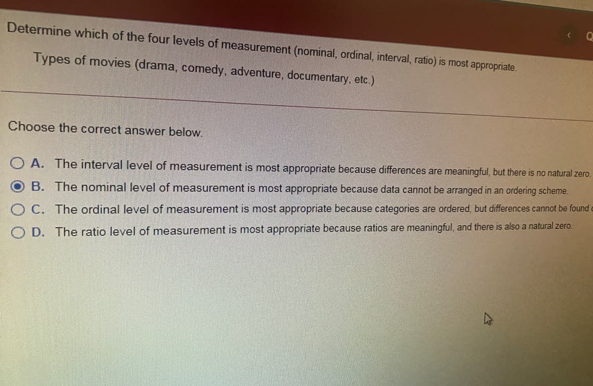 Determine which of the four levels of measurement (nominal, ordinal, interval, ratio) is most appropriate.
Types of movies (drama, comedy, adventure, documentary, etc.)
Choose the correct answer below.
O A. The interval level of measurement is most appropriate because differences are meaningful, but there is no natural zero.
B. The nominal level of measurement is most appropriate because data cannot be arranged in an ordering scheme.
O C. The ordinal level of measurement is most appropriate because categories are ordered, but differences cannot be found o
O D. The ratio level of measurement is most appropriate because ratios are meaningful, and there is also a natural zero.
