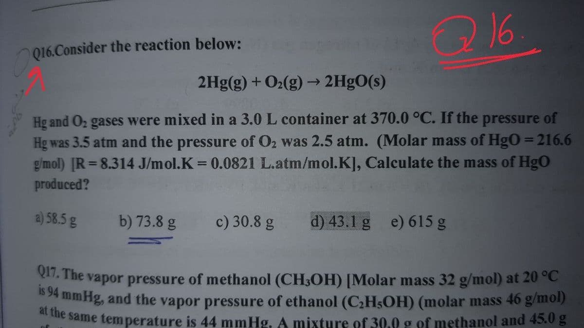 Q16
Q16.Consider the reaction below:
2Hg(g) + O2(g)→ 2HgO(s)
->
Hg and O2 gases were mixed in a 3.0 L container at 370.0 °C. If the pressure of
Hg was 3.5 atm and the pressure of O2 was 2.5 atm. (Molar mass of HgO = 216.6
gimol) [R= 8.314 J/mol.K 0.0821 L.atm/mol.K], Calculate the mass of HgO
produced?
a) 58.5 g
b) 73.8 g
c) 30.8 g
d) 43.1 g e) 615 g
. The vapor pressure of methanol (CH3OH) [Molar mass 32 g/mol) at 20 °C
omHg, and the vapor pressure of ethanol (C;H3OH) (molar mass 46 g/mol)
ne same temperature is 44 mmHg. A mixture of 30.0 g of methanol and 45.0 g
