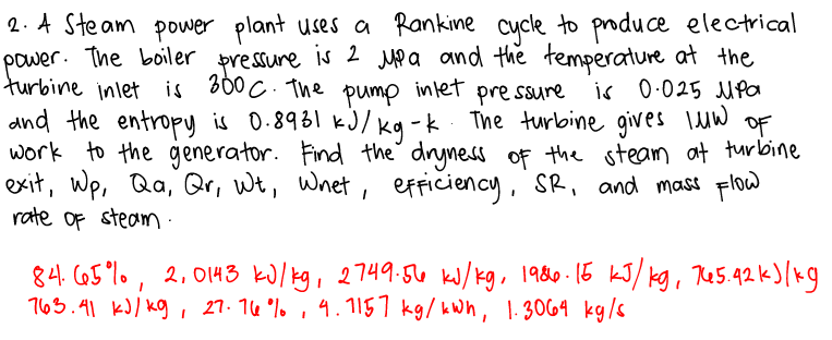 2. A Steam power plant uses a Rankine cycle to produce electrical
power. The boiler pressure is 2 MP a and the temperature at the
turbine inlet is 300 C. The inlet pre ssure
and the entropy is 0.8931 kJ/ kg -k The turlbine gives Iuw OF
work to the generator. Find the dryness oF the steam at turbine
exit, wp, Qa, Qr, Wt, Wnet, erriciency, SR, and mass Flow
rate of steam :
pump
is 0.025 MPa
84. C65°%. , 2, 0143 kJ/kg, 2749:56 kJ/kg, 1980-15 kJ/ kg, Re5.42 k)(kg
763.41 kJ/ kg , 27. 16 °% ,
4.1157 kg/ kWh , 1.3064 kg/s
