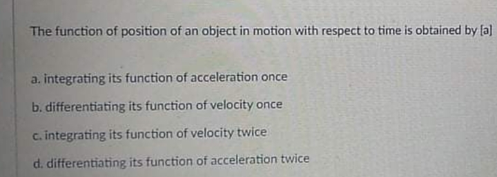 The function of position of an object in motion with respect to time is obtained by fa]
a. integrating its function of acceleration once
b. differentiating its function of velocity once
c. integrating its function of velocity twice
d. differentiating its function of acceleration twice
