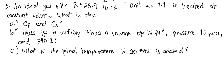3. An ideal gas with R=25.9 Tb-R
and k- 1-1 is heated at
constant volume- What is the
a.) Cp and Cu?
b. mass if it initially it had a volume oF 15 ft°, pressure T0 psia,
and 540 R?
c:) what is the Final temperature if 20 Dtu is added?
