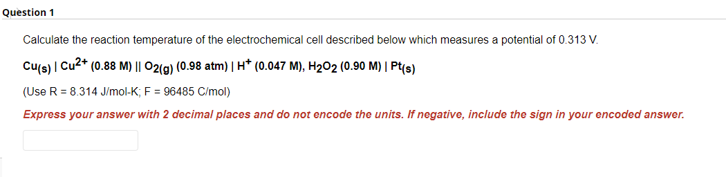 Question 1
Calculate the reaction temperature of the electrochemical cell described below which measures a potential of 0.313 V.
Cu(s) | Cu²+ (0.88 M) || O2(g) (0.98 atm) | H* (0.047 M), H₂O2 (0.90 M) | Pt(s)
(Use R = 8.314 J/mol-K; F = 96485 C/mol)
Express your answer with 2 decimal places and do not encode the units. If negative, include the sign in your encoded answer.