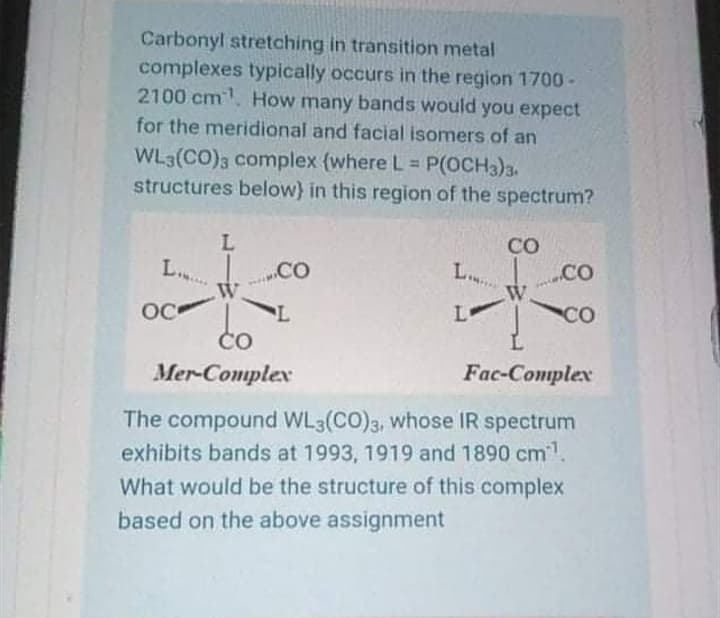 Carbonyl stretching in transition metal
complexes typically occurs in the region 1700 -
2100 cm. How many bands would you expect
for the meridional and facial isomers of an
WL3(CO)3 complex {where L P(OCH3)3.
structures below} in this region of the spectrum?
CO
L..
.CO
L..
OC
Lo
CO
Čo
Mer-Complex
Fac-Conplex
The compound WL3(CO)3, whose IR spectrum
exhibits bands at 1993, 1919 and 1890 cm1.
What would be the structure of this complex
based on the above assignment
