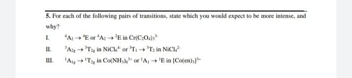 5. For each of the following pairs of transitions, state which you would expect to be more intense, and
why?
"A2 → E or "A2 → 'E in Cr(C2O4);
'Ag "T2g in NICI,“ or 'T → *T2 in NİCL?
I.
П.
III.
'Aig → 'T2g in Co(NH3),** or 'A, → 'E in [Co(en);]3+
