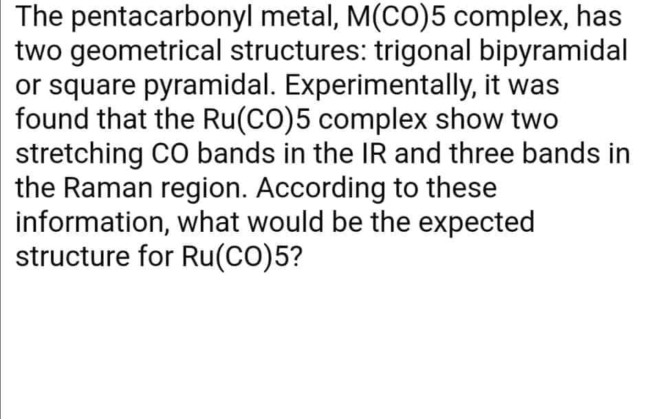 The pentacarbonyl metal, M(CO)5 complex, has
two geometrical structures: trigonal bipyramidal
or square pyramidal. Experimentally, it was
found that the Ru(CO)5 complex show two
stretching CO bands in the IR and three bands in
the Raman region. According to these
information, what would be the expected
structure for Ru(CO)5?
