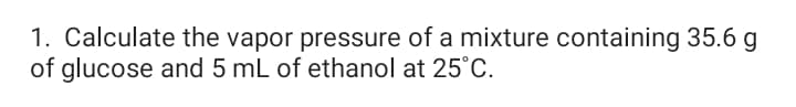 1. Calculate the vapor pressure of a mixture containing 35.6 g
of glucose and 5 mL of ethanol at 25°C.
