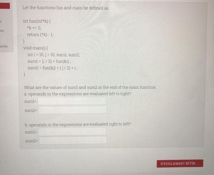 li
en
aretle
Let the functions fun and main be defined as
int fun(int *k) {
*k += 2,
return (*k) - 1;
}
void main() {
int i = 10, j = 10, suml, sum2;
suml= (1/2) + fun(&i);
sum2 = fun(&j) + (j/2) +i;
}
What are the values of sum1 and sum2 at the end of the main function.
a. operands in the expressions are evaluated left to right?
suml=
sum2-
b. operands in the expressions are evaluated right to left?
suml=
sum2=
UYGULAMAYI BİTİR...