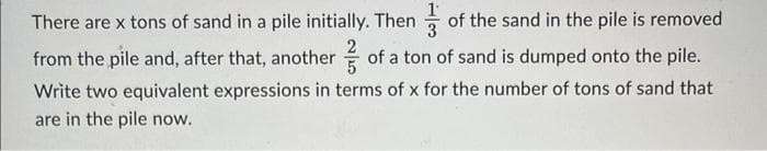 There are x tons of sand in a pile initially. Then of the sand in the pile is removed
from the pile and, after that, another of a ton of sand is dumped onto the pile.
Write two equivalent expressions in terms of x for the number of tons of sand that
are in the pile now.
