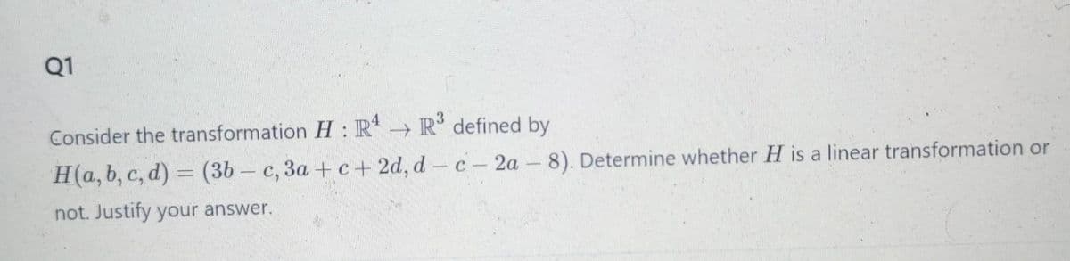 Q1
Consider the transformation H: R4 →→ R³ defined by
H(a, b, c, d) = (3b-c, 3a+c+2d, d-c-2a-8). Determine whether H is a linear transformation or
not. Justify your answer.