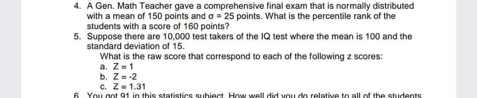 4. A Gen. Math Teacher gave a comprehensive final exam that is normally distributed
with a mean of 150 points and o = 25 points. What is the percentile rank of the
students with a score of 160 points?
5. Suppose there are 10,000 test takers of the IQ test where the mean is 100 and the
standard deviation of 15.
What is the raw score that correspond to each of the following z scores:
a. Z = 1
b. Z = -2
c. Z = 1.31
6. You got 91 in this statistics subiect. How well did vou do relative to all of the students
