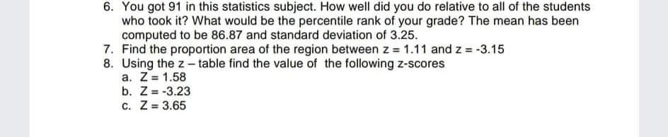6. You got 91 in this statistics subject. How well did you do relative to all of the students
who took it? What would be the percentile rank of your grade? The mean has been
computed to be 86.87 and standard deviation of 3.25.
7. Find the proportion area of the region between z = 1.11 and z = -3.15
8. Using the z - table find the value of the following z-scores
a. Z= 1.58
b. Z= -3.23
c. Z = 3.65
%3D
