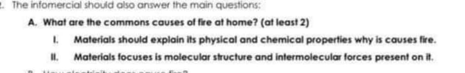 2 The infomercial should also answer the main questions:
A. What are the commons causes of fire at home? (at least 2)
1.
Materials should explain its physical and chemical properties why is causes fire.
II.
Materials focuses is molecular structure and intermolecular forces present on it.
