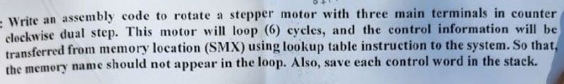 - Write an assembly code to rotate a stepper motor with three main terminals in counter
clockwise dual step. This motor will loop (6) cycles, and the control information will be
transferred from memory location (SMX) using lookup table instruction to the system. So that,
the memory name should not appear in the loop. Also, save each control word in the stack.
