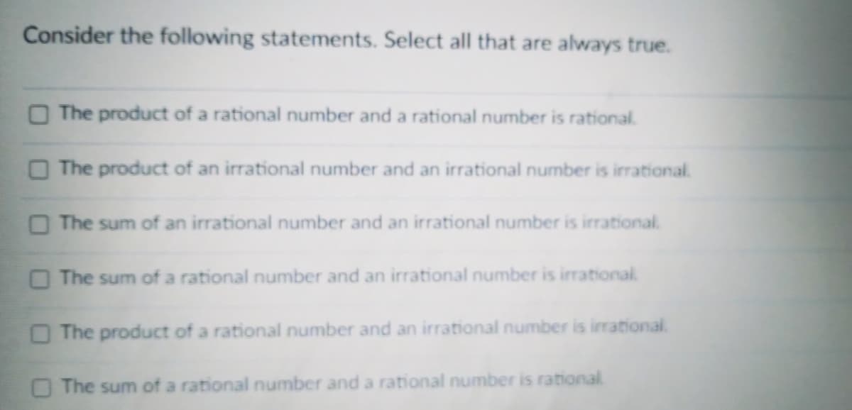 Consider the following statements. Select all that are always true.
The product of a rational number and a rational number is rational.
The product of an irrational number and an irrational number is irrational.
O The sum of an irrational number and an irrational number is irrational.
O The sum of a rational number and an irrational number is irrational
O The product of a rational number and an irrational number is irrational.
O The sum of a rational number and a rational number is rational
