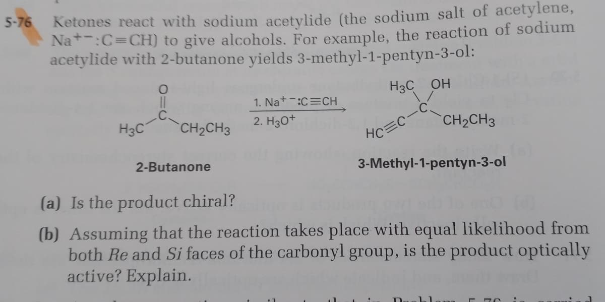Ketones react with sodium acetylide (the sodium salt of acetylene,
Na*:C=CH) to give alcohols. For example, the reaction of sodium
acetylide with 2-butanone yields 3-methyl-1-pentyn-3-ol:
5-76
H3C OH
1. Nat-:C=CH
H3C
CH2CH3
2. Hзо+
CH2CH3
HC
2-Butanone
3-Methyl-1-pentyn-3-ol
(a) Is the product chiral?
(b) Assuming that the reaction takes place with equal likelihood from
both Re and Si faces of the carbonyl group, is the product optically
active? Explain.
