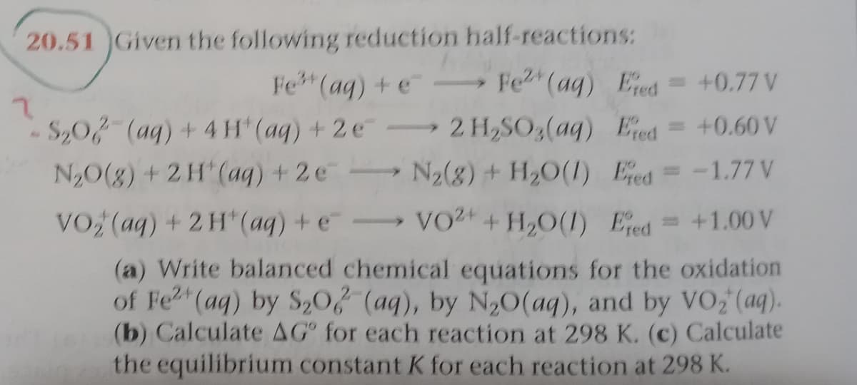 20.51 Given the following reduction half-reactions:
Fe (aq) + e
Fe (aq) Eed = +0.77 V
S,02 (aq) +4H (aq) + 2e 2 H,SO,(aq) Eed= +0.60 V
N20(g) +2H (ag) + 2e N2(8) + H2O(1) Eed
= -1.77 V
VO (aq) + 2 H"(aq) + e-
VO2+ H,O(I) Eed = +1.00 V
(a) Write balanced chemical equations for the oxidation
of Fe2 (aq) by S,0, (aq), by N20(aq), and by VO;(aq).
(b) Calculate AG for each reaction at 298 K. (c) Calculate
the equilibrium constant K for each reaction at 298 K.
