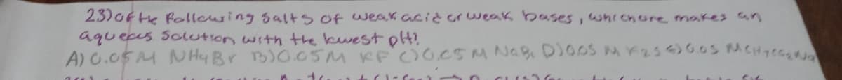 23)ofte following salts of weak acid or weak bases, whichore makes an
aquepes Solution with the kwest olt?
A)G.05M NHyBr B)O05M KF O0CSMNA, DIOOS MK25)0.0S MCH7E0
