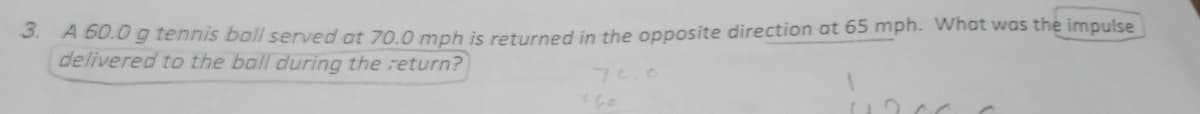 3. A 60.0 g tennis ball served at 70.0 mph is returned in the opposite direction at 65 mph. What was the impulse
delivered to the ball during the return?
7e.0
