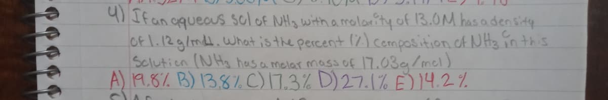 9) If an oqueaus solof NH3 with a molarity of 13.0M hasadensity
Of 1.12g/md.What is the percent ♡)cemposition of NH3 in this
Sclutien (NH has a molar mass of 17.03g/mol)
A) 19.8% B) 13.8% C)17.3% D)27.1% E)14.2%
