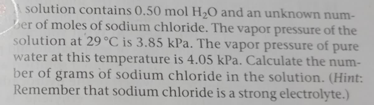 E solution contains 0.50 mol H2O and an unknown num-
ber of moles of sodium chloride. The vapor pressure of the
solution at 29°C is 3.85 kPa. The vapor pressure of pure
water at this temperature is 4.05 kPa. Calculate the num-
ber of grams of sodium chloride in the solution. (Hint:
Remember that sodium chloride is a strong electrolyte.)
