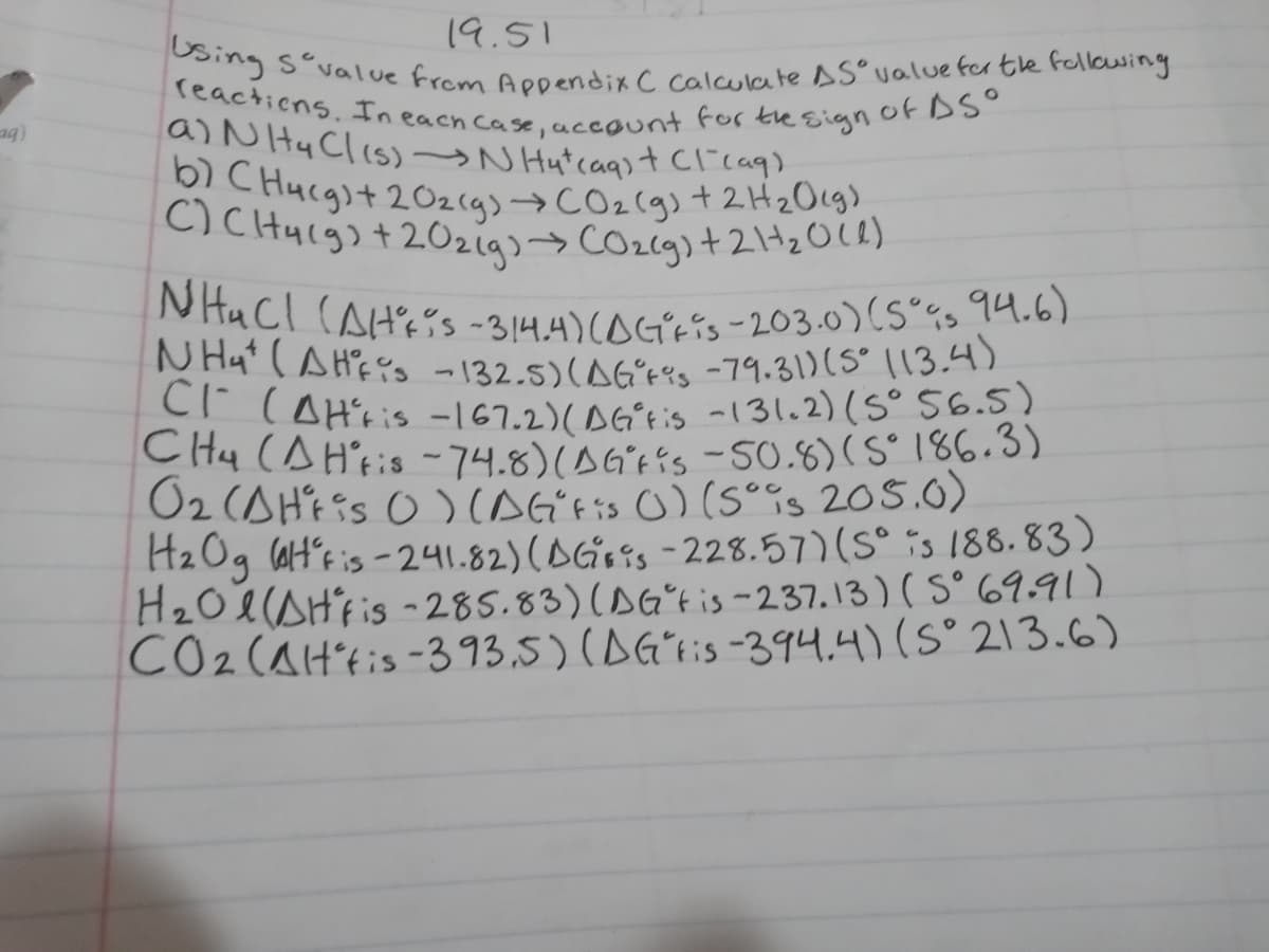 b) C Hucgst 20zcg)→CO2(g) + 2H2Ocg).
N Hat (AHf s -132.5)(AGʻ+'s -79.31)(S° 113.4)
NHuCl (AH'ss -314.4)(0GʻEis - 203.0)(S°Gs 94.6)
C)CHyigs + 20zigs>COzcg)+21tzOce)
Using s°vallue from Appendix C calculate AS°value fer tle fellowing
reactions. In each case, account for the sign OEDSO
19.51
a)N Hy Clis)→N Hutcaqst Clicag)
(br
Cr CAH'ris -167.2)(ʻtis -131.2)(5° 56.5)
CH4 (AH'tis - 74.8) s -50.8)(S° 186.3)
O2 (AH'Eis O)CAG'tis O) (sois 205.0)
H2Og laH´s is -241.82) (AG645 - 228.57)(S° is 188. 83)
H20e(AHFis -285.83)(AGʻtis-237.13) ( S° 69.91)
CO2(AH'tis -393.5) (AGʻiis-394.4) (S° 213.6)
