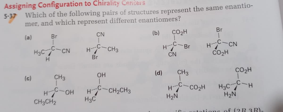 Assigning Configuration to Chirality Centers
5-37 Which of the following pairs of structures represent the same enantio-
mer, and which represent different enantiomers?
Br
CN
(b)
CO2H
(a)
Br
H-CN
CO2H
-C-CH3
-C-
Br
H3C-CN
CN
Br
(d)
CH3
CO2H
OH
(c)
CH3
H3CC-H
H2N
HO-H
H3C
H-CH2CH3
H-CO2H
H2N
CH2CH2
tione of (?R 3B)-
