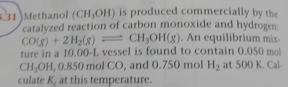 5.31 )Methanol (CH3OH) is produced commercially by the
catalyzed reaction of carbon monoxide and hydrogen:
CO(g) + 2 H2(8) = CH;OH(8). An equilibrium mix-
ture in a 10.00-L vessel is found to contain 0.050 mol
CH,OH, 0.850 mol CO, and 0.750 mol H2 at 500 K. Cal-
culate K, at this temperature.
